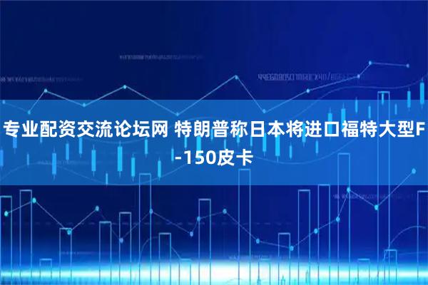 专业配资交流论坛网 特朗普称日本将进口福特大型F-150皮卡