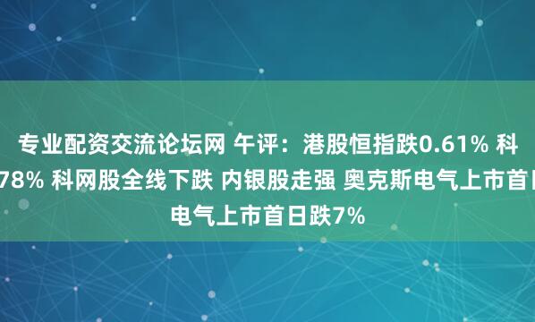 专业配资交流论坛网 午评：港股恒指跌0.61% 科指跌1.78% 科网股全线下跌 内银股走强 奥克斯电气上市首日跌7%