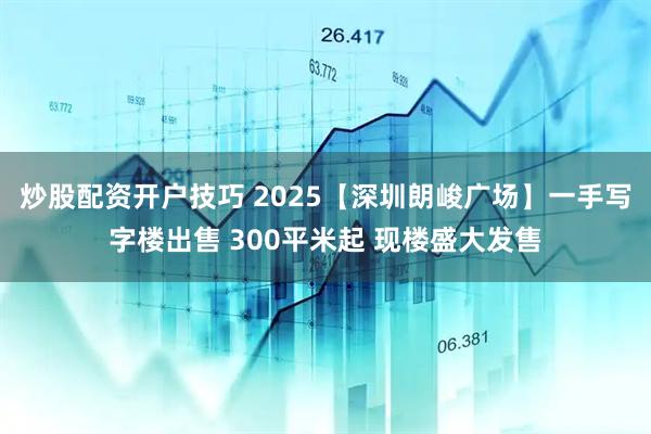 炒股配资开户技巧 2025【深圳朗峻广场】一手写字楼出售 300平米起 现楼盛大发售