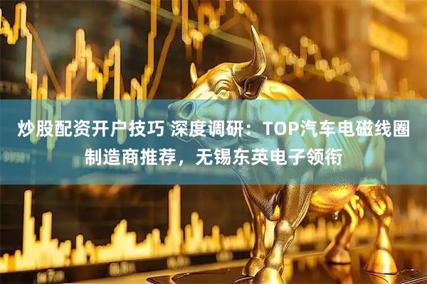 炒股配资开户技巧 深度调研：TOP汽车电磁线圈制造商推荐，无锡东英电子领衔