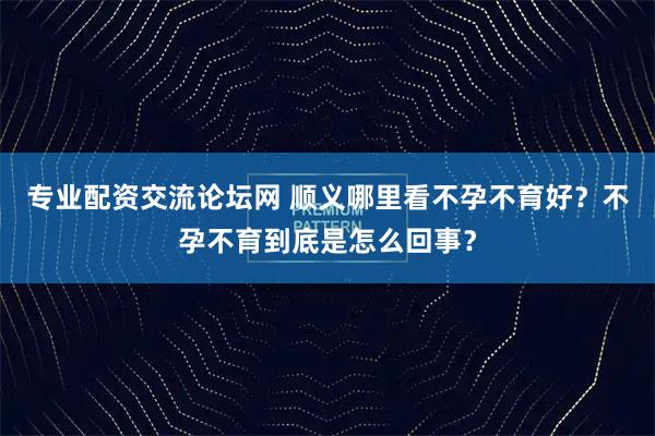 专业配资交流论坛网 顺义哪里看不孕不育好？不孕不育到底是怎么回事？