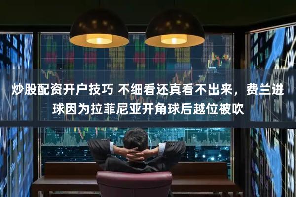 炒股配资开户技巧 不细看还真看不出来，费兰进球因为拉菲尼亚开角球后越位被吹