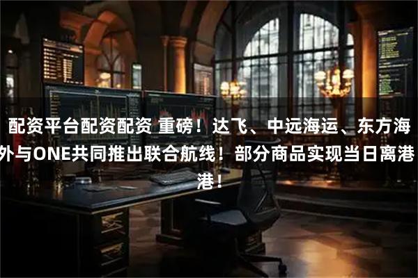 配资平台配资配资 重磅！达飞、中远海运、东方海外与ONE共同推出联合航线！部分商品实现当日离港！
