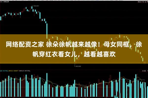 网络配资之家 徐朵徐帆越来越像！母女同框，徐帆穿红衣看女儿，越看越喜欢