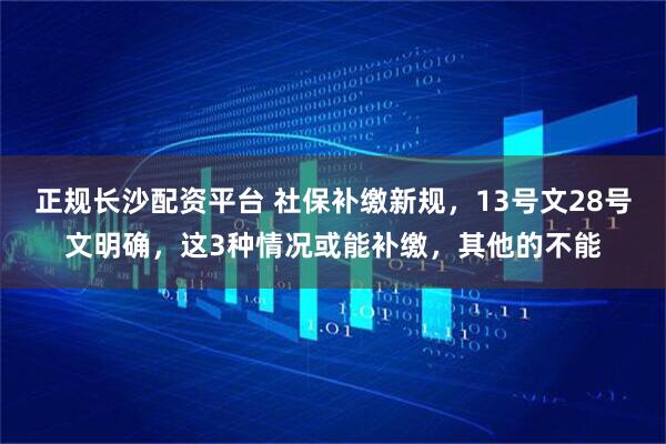正规长沙配资平台 社保补缴新规，13号文28号文明确，这3种情况或能补缴，其他的不能