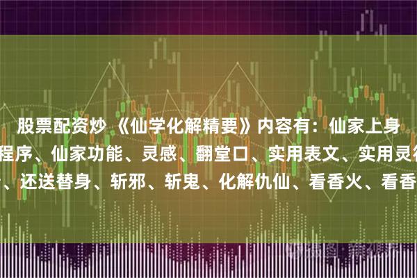 股票配资炒 《仙学化解精要》内容有：仙家上身不老实处理方法立堂口程序、仙家功能、灵感、翻堂口、实用表文、实用灵符、还阴债、还送替身、斩邪、斩鬼、化解仇仙、看香火、看香查事秘诀，摸脉断病、化解太岁等等