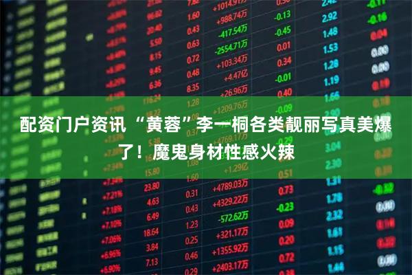 配资门户资讯 “黄蓉”李一桐各类靓丽写真美爆了！魔鬼身材性感火辣