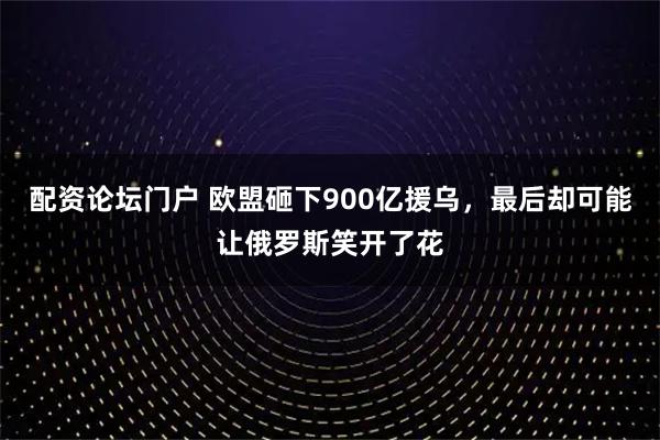 配资论坛门户 欧盟砸下900亿援乌，最后却可能让俄罗斯笑开了花