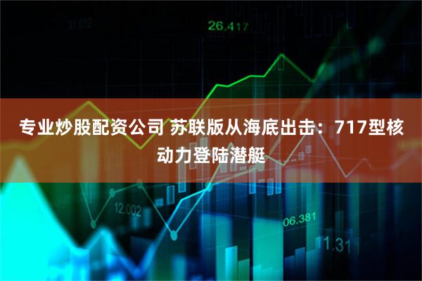 专业炒股配资公司 苏联版从海底出击：717型核动力登陆潜艇