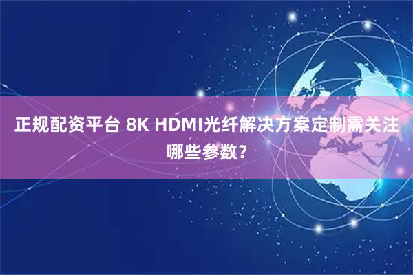 正规配资平台 8K HDMI光纤解决方案定制需关注哪些参数？