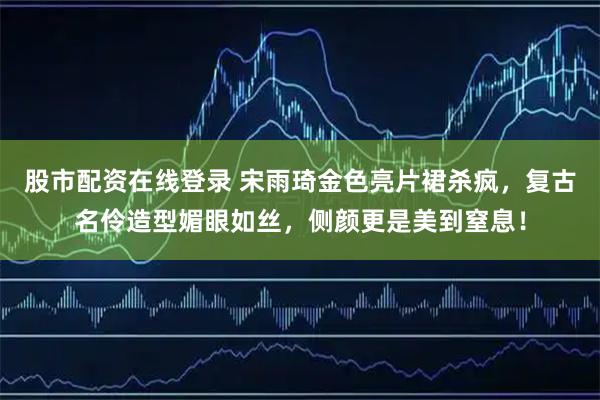 股市配资在线登录 宋雨琦金色亮片裙杀疯，复古名伶造型媚眼如丝，侧颜更是美到窒息！