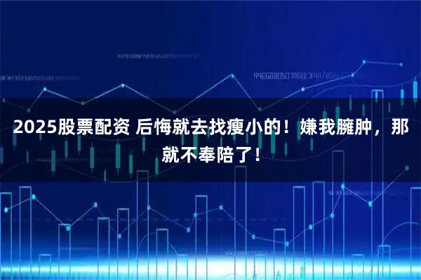 2025股票配资 后悔就去找瘦小的！嫌我臃肿，那就不奉陪了！