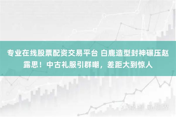 专业在线股票配资交易平台 白鹿造型封神碾压赵露思！中古礼服引群嘲，差距大到惊人