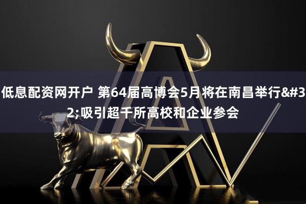低息配资网开户 第64届高博会5月将在南昌举行 吸引超千所高校和企业参会